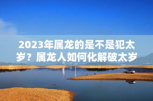 2023年属龙的是不是犯太岁？属龙人如何化解破太岁