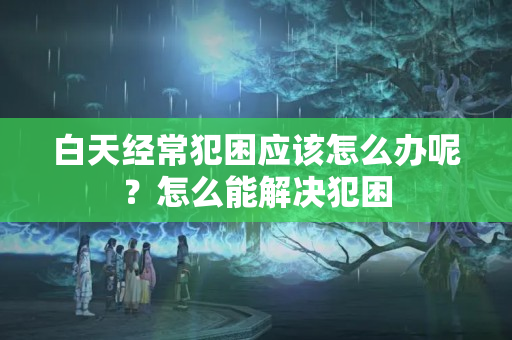 白天经常犯困应该怎么办呢？怎么能解决犯困