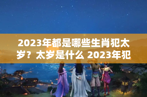 2023年都是哪些生肖犯太岁？太岁是什么 2023年犯太岁如何化解