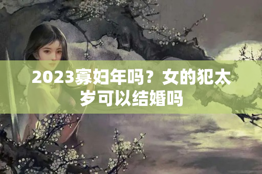 2023寡妇年吗？女的犯太岁可以结婚吗