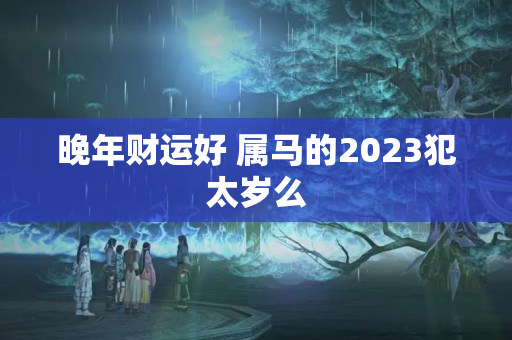 晚年财运好 属马的2023犯太岁么