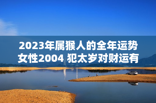 2023年属猴人的全年运势女性2004 犯太岁对财运有影响吗女孩