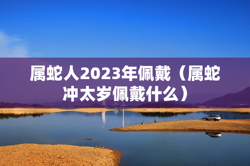 属蛇人2023年佩戴（属蛇冲太岁佩戴什么）