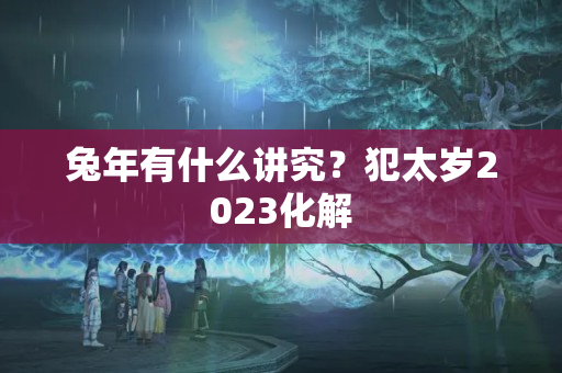 兔年有什么讲究？犯太岁2023化解