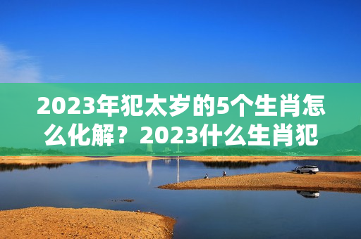 2023年犯太岁的5个生肖怎么化解？2023什么生肖犯太岁?