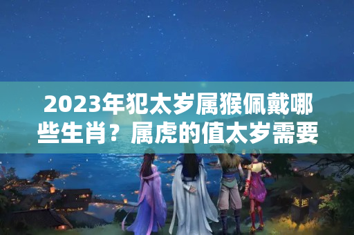 2023年犯太岁属猴佩戴哪些生肖？属虎的值太岁需要注意什么