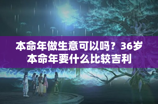 本命年做生意可以吗？36岁本命年要什么比较吉利