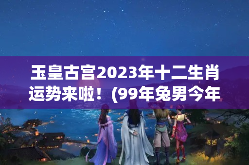 玉皇古宫2023年十二生肖运势来啦！(99年兔男今年的婚姻如何)