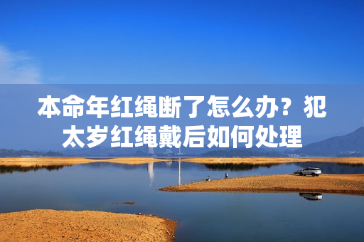 本命年红绳断了怎么办？犯太岁红绳戴后如何处理