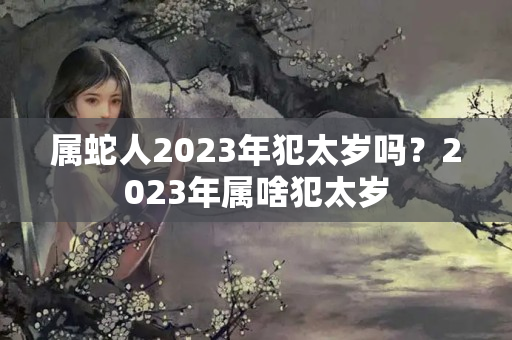 属蛇人2023年犯太岁吗？2023年属啥犯太岁