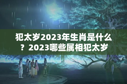 犯太岁2023年生肖是什么？2023哪些属相犯太岁