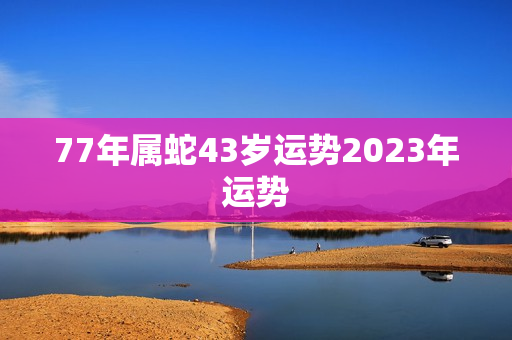 77年属蛇43岁运势2023年运势