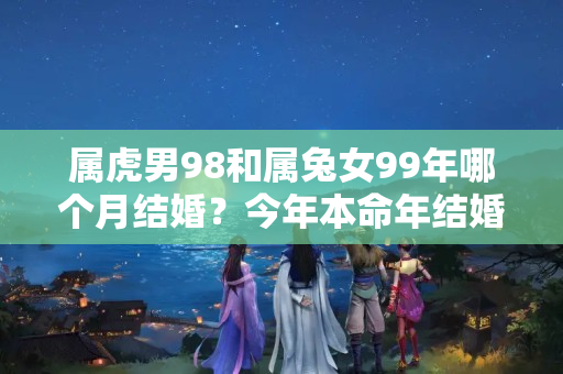 属虎男98和属兔女99年哪个月结婚？今年本命年结婚好吗属兔女生