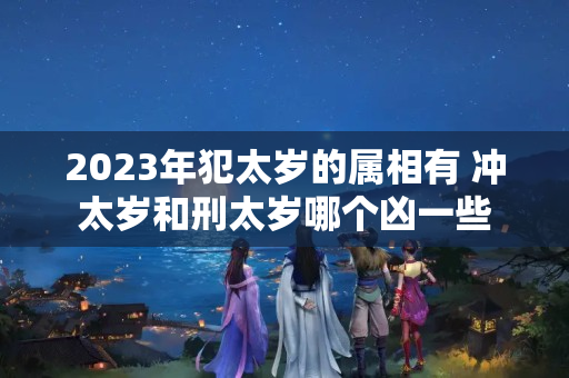 2023年犯太岁的属相有 冲太岁和刑太岁哪个凶一些