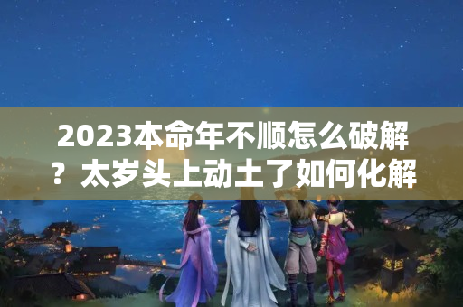 2023本命年不顺怎么破解？太岁头上动土了如何化解