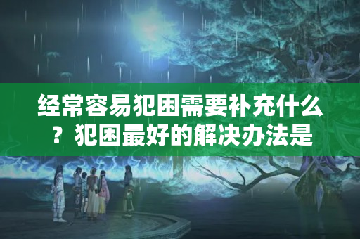 经常容易犯困需要补充什么？犯困最好的解决办法是