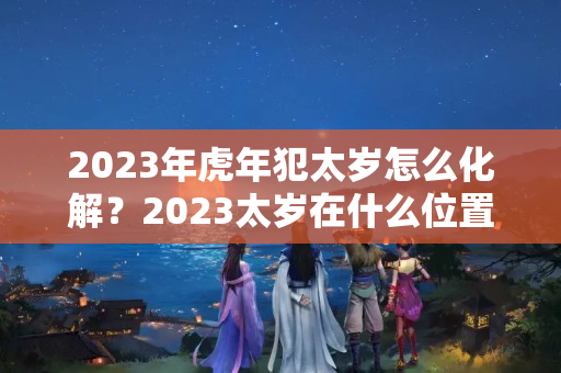 2023年虎年犯太岁怎么化解？2023太岁在什么位置