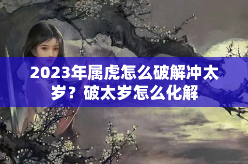 2023年属虎怎么破解冲太岁？破太岁怎么化解