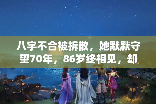 八字不合被拆散，她默默守望70年，86岁终相见，却说不该去见他