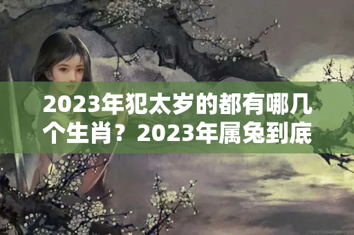 2023年犯太岁的都有哪几个生肖？2023年属兔到底犯太岁吗