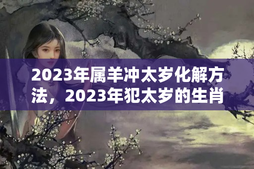 2023年属羊冲太岁化解方法，2023年犯太岁的生肖有哪些？2023年犯太岁如何化解的方法