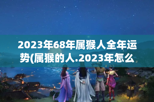 2023年68年属猴人全年运势(属猴的人.2023年怎么样?)