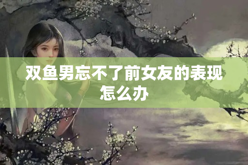 双鱼男忘不了前女友的表现怎么办