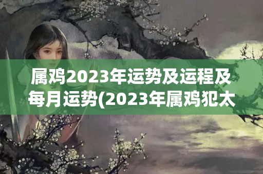 属鸡2023年运势及运程及每月运势(2023年属鸡犯太岁么)