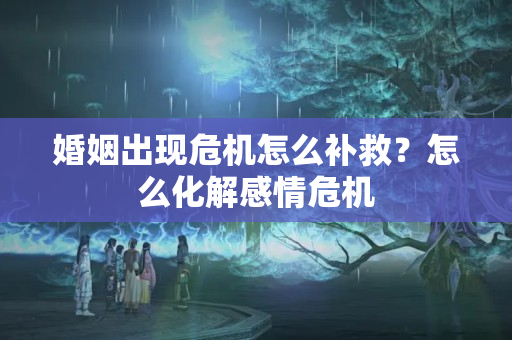 婚姻出现危机怎么补救？怎么化解感情危机