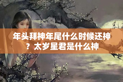 年头拜神年尾什么时候还神？太岁星君是什么神