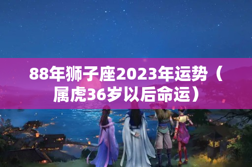 88年狮子座2023年运势（属虎36岁以后命运）