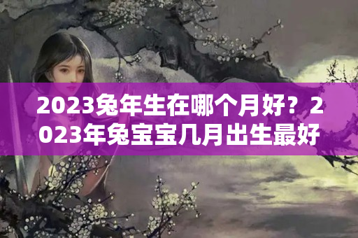 2023兔年生在哪个月好？2023年兔宝宝几月出生最好农历