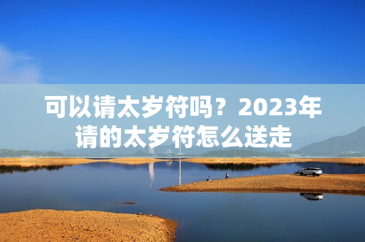 可以请太岁符吗？2023年请的太岁符怎么送走