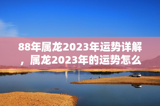 88年属龙2023年运势详解，属龙2023年的运势怎么样