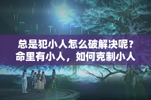 总是犯小人怎么破解决呢？命里有小人，如何克制小人?