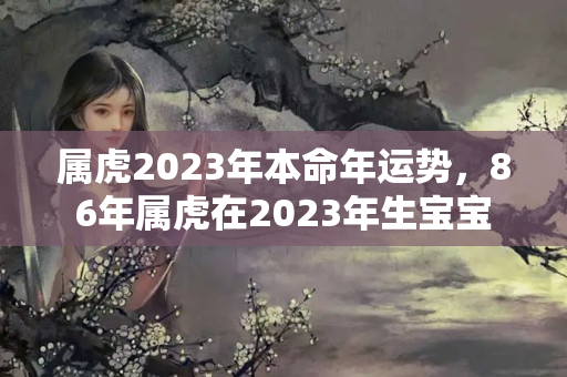 属虎2023年本命年运势，86年属虎在2023年生宝宝