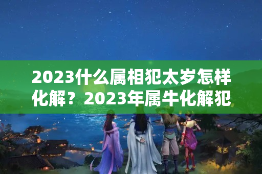 2023什么属相犯太岁怎样化解？2023年属牛化解犯太岁最佳方法