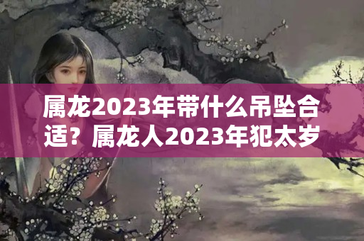 属龙2023年带什么吊坠合适？属龙人2023年犯太岁怎么办