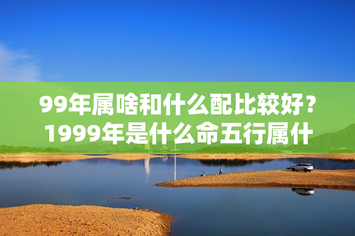 99年属啥和什么配比较好？1999年是什么命五行属什么生肖