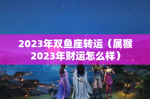 2023年双鱼座转运（属猴2023年财运怎么样）