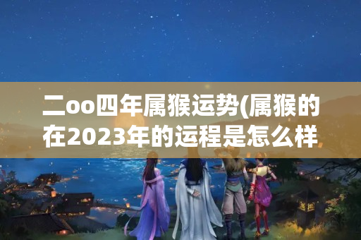 二oo四年属猴运势(属猴的在2023年的运程是怎么样)