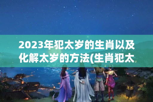 2023年犯太岁的生肖以及化解太岁的方法(生肖犯太岁能结婚吗)