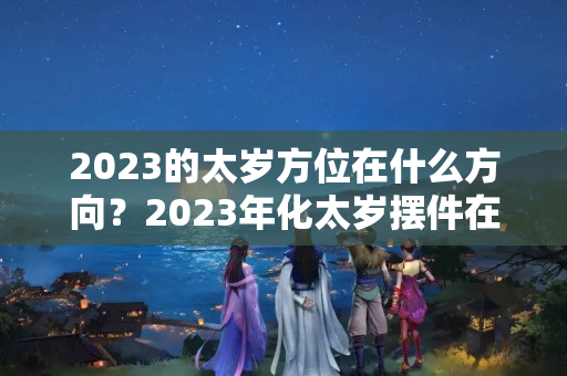 2023的太岁方位在什么方向？2023年化太岁摆件在哪个位置