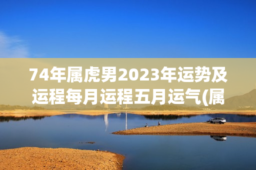 74年属虎男2023年运势及运程每月运程五月运气(属虎2023运势)