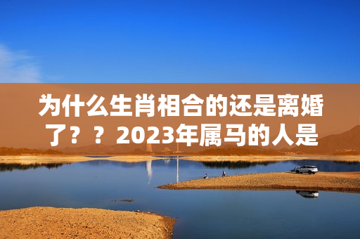 为什么生肖相合的还是离婚了？？2023年属马的人是不是犯太岁