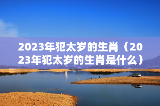 2023年犯太岁的生肖（2023年犯太岁的生肖是什么）