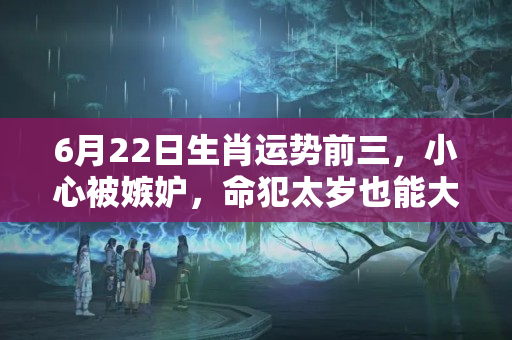 6月22日生肖运势前三，小心被嫉妒，命犯太岁也能大赚一笔