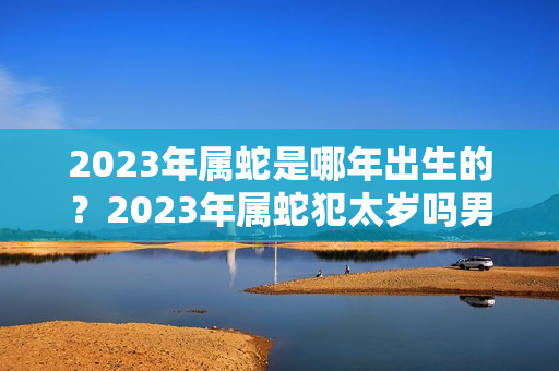 2023年属蛇是哪年出生的？2023年属蛇犯太岁吗男孩