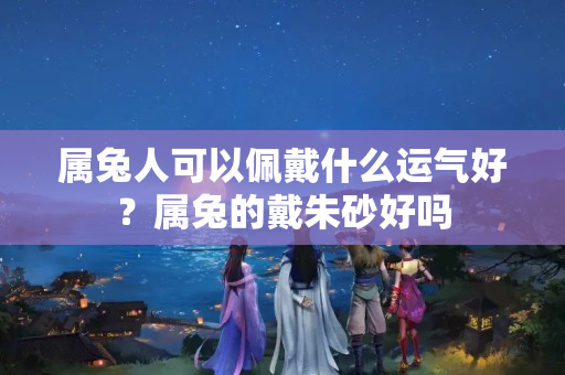 属兔人可以佩戴什么运气好？属兔的戴朱砂好吗