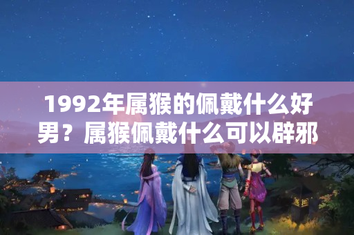 1992年属猴的佩戴什么好男？属猴佩戴什么可以辟邪招财转运2023